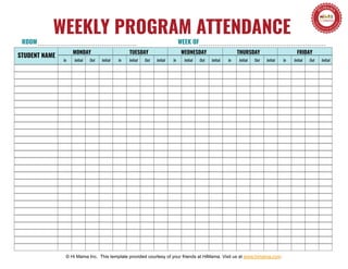 In Initial Out Initial In Initial Out Initial In Initial Out Initial In Initial Out Initial In Initial Out Initial
MONDAY TUESDAY WEDNESDAY THURSDAY FRIDAY
ROOM WEEK OF
© Hi Mama Inc. This template provided courtesy of your friends at HiMama. Visit us at www.himama.com.
WEEKLY PROGRAM ATTENDANCE
STUDENT NAME
 