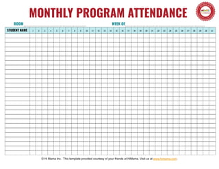 MONTHLY PROGRAM ATTENDANCE
STUDENT NAME 1 2 3 4 5 6 7 8 9 10 11 12 13 14 15 16 17 18 19 20 21 22 23 24 25 26 27 28 29 30 31
© Hi Mama Inc. This template provided courtesy of your friends at HiMama. Visit us at www.himama.com.
ROOM WEEK OF
 