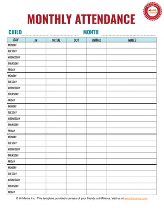 NOTESIN INITIAL OUT INITIAL
MONTHLY ATTENDANCE
© Hi Mama Inc. This template provided courtesy of your friends at HiMama. Visit us at www.himama.com.
MONDAY
TUESDAY
WEDNESDAY
THURSDAY
FRIDAY
MONDAY
TUESDAY
WEDNESDAY
THURSDAY
FRIDAY
MONDAY
TUESDAY
WEDNESDAY
THURSDAY
FRIDAY
MONDAY
TUESDAY
WEDNESDAY
THURSDAY
FRIDAY
MONDAY
TUESDAY
WEDNESDAY
THURSDAY
FRIDAY
CHILD MONTH
DAY
 