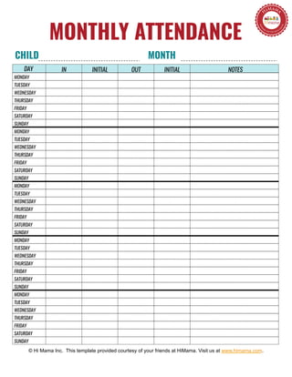 NOTESIN INITIAL OUT INITIAL
MONTHLY ATTENDANCE
© Hi Mama Inc. This template provided courtesy of your friends at HiMama. Visit us at www.himama.com.
MONDAY
TUESDAY
WEDNESDAY
THURSDAY
FRIDAY
SATURDAY
SUNDAY
MONDAY
TUESDAY
WEDNESDAY
THURSDAY
FRIDAY
SATURDAY
SUNDAY
MONDAY
TUESDAY
WEDNESDAY
THURSDAY
FRIDAY
SATURDAY
SUNDAY
MONDAY
TUESDAY
WEDNESDAY
THURSDAY
FRIDAY
SATURDAY
SUNDAY
MONDAY
TUESDAY
WEDNESDAY
THURSDAY
FRIDAY
SATURDAY
SUNDAY
CHILD MONTH
DAY
 