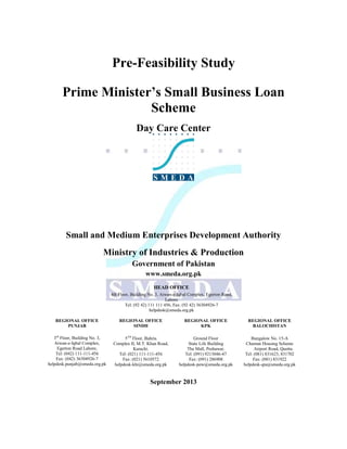 Pre-Feasibility Study
Prime Minister’s Small Business Loan
Scheme
Day Care Center

Small and Medium Enterprises Development Authority
Ministry of Industries & Production
Government of Pakistan
www.smeda.org.pk
HEAD OFFICE
4th Floor, Building No. 3, Aiwan-e-Iqbal Complex, Egerton Road,
Lahore
Tel: (92 42) 111 111 456, Fax: (92 42) 36304926-7
helpdesk@smeda.org.pk
REGIONAL OFFICE
PUNJAB

REGIONAL OFFICE
SINDH

REGIONAL OFFICE
KPK

REGIONAL OFFICE
BALOCHISTAN

3rd Floor, Building No. 3,
Aiwan-e-Iqbal Complex,
Egerton Road Lahore,
Tel: (042) 111-111-456
Fax: (042) 36304926-7
helpdesk.punjab@smeda.org.pk

5TH Floor, Bahria
Complex II, M.T. Khan Road,
Karachi.
Tel: (021) 111-111-456
Fax: (021) 5610572
helpdesk-khi@smeda.org.pk

Ground Floor
State Life Building
The Mall, Peshawar.
Tel: (091) 9213046-47
Fax: (091) 286908
helpdesk-pew@smeda.org.pk

Bungalow No. 15-A
Chaman Housing Scheme
Airport Road, Quetta.
Tel: (081) 831623, 831702
Fax: (081) 831922
helpdesk-qta@smeda.org.pk

September 2013

 