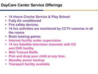 DayCare Center Service Offerings
 14 Hours Creche Service & Play School
 Fully Air conditioned
 Fire safety devices.
 14 hrs activities are monitored by CCTV cameras in all
the rooms
 Brain teasing games
 Internet facility under supervision
 14 hrs Satellite television channels with CD
and DVD facility
 Well Trained Staffs
 Pick and drop your child at any time .
 Standby power backup
 Transport facility available
 