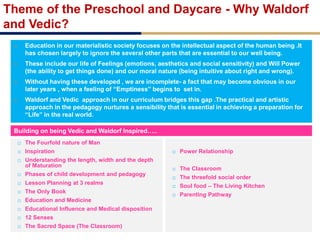 Theme of the Preschool and Daycare - Why Waldorf
and Vedic?
 Education in our materialistic society focuses on the intellectual aspect of the human being .It
has chosen largely to ignore the several other parts that are essential to our well being.
 These include our life of Feelings (emotions, aesthetics and social sensitivity) and Will Power
(the ability to get things done) and our moral nature (being intuitive about right and wrong).
 Without having these developed , we are incomplete- a fact that may become obvious in our
later years , when a feeling of “Emptiness” begins to set in.
 Waldorf and Vedic approach in our curriculum bridges this gap .The practical and artistic
approach in the pedagogy nurtures a sensibility that is essential in achieving a preparation for
“Life” in the real world.
Building on being Vedic and Waldorf Inspired…..
 The Fourfold nature of Man
 Inspiration
 Understanding the length, width and the depth
of Maturation
 Phases of child development and pedagogy
 Lesson Planning at 3 realms
 The Only Book
 Education and Medicine
 Educational Influence and Medical disposition
 12 Senses
 The Sacred Space (The Classroom)
 Power Relationship
 The Classroom
 The threefold social order
 Soul food – The Living Kitchen
 Parenting Pathway
 