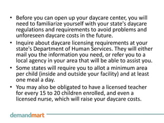 Before you can open up your daycare center, you will need to familiarize yourself with your state's daycare regulations and requirements to avoid problems and unforeseen daycare costs in the future.Inquire about daycare licensing requirements at your state's Department of Human Services. They will either mail you the information you need, or refer you to a local agency in your area that will be able to assist you.Some states will require you to allot a minimum area per child (inside and outside your facility) and at least one meal a day.You may also be obligated to have a licensed teacher for every 15 to 20 children enrolled, and even a licensed nurse, which will raise your daycare costs.  