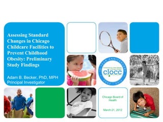 Assessing Standard
Changes in Chicago
Childcare Facilities to
Prevent Childhood
Obesity: Preliminary
Study Findings

Adam B. Becker, PhD, MPH
Principal Investigator


                           Chicago Board of
                                Health


                           March 21, 2012
 
