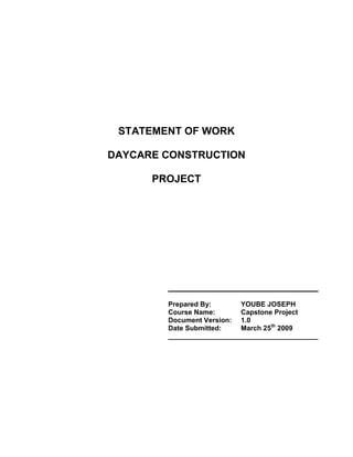 STATEMENT OF WORK <br />DAYCARE CONSTRUCTION <br />PROJECT<br />__________________________<br />Prepared By: YOUBE JOSEPH<br />Course Name:Capstone Project<br />Document Version:1.0<br />Date Submitted:March 25th 2009<br />_______________________________________<br />Document History and Distribution<br />Revision History<br />Revision #Revision DateDescription of ChangeAuthor<br />Distribution<br />Recipient NameRecipient OrganizationDistribution Method<br />Table of Contents<br /> TOC  quot;
1-2quot;
   Document History and Distribution1<br />1.Project Overview3<br />1.1   Background3<br />1.2   Purpose / objectives3<br />1.3   Anticipated benefits3<br />1.4   Business processes impacted3<br />1.5   Customers / End users impacted3<br />2.Detailed Scope4<br />2.1    Requirements4<br />2.2    Deliverables Included in Scope4<br />2.3    Deliverables Not Included in Scope4<br />3.Project Schedule5<br />3.1    Project Schedule5<br />4.Project Budget5<br />4.1    Budget Cost Detail5<br />4.2    Project Implementation Cost Responsibility6<br />4.3    Source of Funding6<br />5.Risk Assessment6<br />6.Approvals7<br />6.1    Approvals7<br />Appendix - Supporting Documents8<br />Detailed Scope8<br />Project Schedule8<br />Project Budget8<br />Risk Assessment Matrix8<br />1.Project Overview<br />(In this section, the Project Manager provides a brief overview of the project.  <br />1.1   Background(A short summary of the project’s history and proposed approach, including:Short statement of the problem to be resolved Time line or review of major dates in the project development process Client organizational units and key individuals involved in advancing the project Alternative solutions or implementation strategies evaluated Proposed approach )SIX MONTHS TO COMPLETE DAYCARE PRJECT TO CARE FOR UP TO 50 CHILDREN.1.2   Purpose / objectives(The key end results that the project will achieve when successfully executed. Measurable performance indicators for anticipated benefits may also be listed here.)TO OFFER A SECURE, HEALTHY, AND NUTURING ENVIROMENT FOR CHILDREN WITH THE OPPUTUNITY TO GROW PHYSICALLY AND SOCIALLY.1.3   Anticipated benefits(Describe what the organization will gain through completion of this project.)  IN RETURN THE ORGANIZATION WILL GAIN RECOGNITION FOR A JOB WELL DONE. BUSINESS REFERRALS ON FUTURE PROJECTS.1.4   Business processes impacted(Review major changes in the way business will be conducted once the project is complete (if any).) 1.5   Customers / End users impacted(Identify the specific individuals or groups whose work will be most affected during and after the project’s execution.) CENTER DIRECTOR;PARENTS; STUDENTS<br />Detailed Scope<br />(The Detailed Scope includes a list of the specific requirements that the project must satisfy.  It also includes a listing of the deliverables that will be generated by the Project Team, as well as those deliverables that are specifically excluded from the scope.)  <br />[Enter text in clear boxes provided.]<br />2.1    Requirements(List the key technical and functional requirements for the project.  Highlight up to 10 requirements that you consider to be essential to the ultimate success of the project.  In the Appendix, attach a complete listing of these requirements (i.e., Requirements Document) or reference the file path for shared access to an electronic copy of this document.)<br />2.2    Deliverables Included in Scope(List all deliverables referenced in the Project Schedule and provide a brief description of the related acceptance criteria for each.  Provide a copy of the completed Log as an Appendix to this document.  Do not list project deliverables here.)<br />[     ]Deliverables Log available as an Appendix<br />2.3    Deliverables Not Included in Scope(In the table below, list the deliverables that have been specifically excluded from this project.)DeliverableComment (Optional)OBTAINING LICENSE TO OPERATEHIRING STAFFTRAINING<br />3.Project Schedule<br />(List all milestones and major project deliverables in the table below and indicate the planned completion date for each item.  This information should be taken from the completed Project Schedule.  Add more rows to this table as necessary.  Provide a copy of the Project Schedule as an Appendix to this document, and/or reference the file path for shared access to an electronic copy of this document.)<br />[     ]Schedule is available as an Appendix<br />3.1    Project ScheduleMilestone or Major Project DeliverablePlanned Completion DateSET UP EMPTY COMMERCIAL LOCATION2/16/2011DAYCARE CENTER KITCHEN4/20/2011DAYCARE CENTER FURNITURE6/19/2011TOYS, BOOKS AND COMPUTERS7/28/2011PLAYGROUND EQUIPMENT8/30/2011<br />Project Budget<br />4.1    Budget Cost Detail(Enter total budget hours and costs for the project in Section 4.1.  Provide a copy of the Project Budget as an Appendix to this document.)   (Attach a budget report from SAP PS or use the Project Budget Workbook template available on the Project Assistant web site).HoursCostsAgency LaborContract Labor1392$ 80,000.00Non-Labor CostsN/A$Total Hours / Implementation Cost1392$ 80,000.00<br />4.2    Project Implementation Cost Responsibility(In Section 4.2, list the Cost Center(s) and associated WBS Number(s) for agency project funding and enter the portion of the total project cost  (in dollars) allocated to each.  Add more rows as necessary.)Name of Organizational UnitCost Center No. / Internal OrderWBS NumberAllocation of Total Costs ($)$$$$$$$TOTAL Funds $<br />4.3    Source of Funding(In Section 4.3 indicate what percent of the Total Implementation Cost will be funded from State versus Federal or private money.)Percent  State___ %Federal___ %Private100 %<br />5.Risk Assessment <br />(Review the completed Risk Watch List. Provide a copy as an Appendix to this document and/or reference the file path for shared access to an electronic copy of this document.)<br />[     ]Risk Assessment is available as an Appendix<br />6.Approvals<br />(Once all previous sections of the Statement of Work (SOW) are completed, the Project Manager reviews the document with the Client, the Business Officer and appropriate Managers.  The Project Manager makes any necessary revisions to the SOW and obtains the approvals indicated in the table below.  Additional approvers may be added to this table.)<br />(Sponsor approval indicates acceptance of the project's detailed scope, schedule and budget. Chief Financial Officer approval affirms that project funding information is correct and that the available budget is sufficient.  Optional: Approval by the agency Chief Information Officer and agency Chief Technology Officer affirms that the agency will provide resources required to meet these terms.) <br /> <br />6.1    ApprovalsProject RoleName SignatureDateSponsorChief Financial OfficerChief Information OfficerChief Technology Officer    Manager<br />Appendix - Supporting Documents <br />(Create each of the documents listed below as supporting information to this Statement of Work.    DO NOT insert these documents into this SOW.  Provide electronic versions of each of these documents together with this SOW.)<br />Detailed ScopeProvide a copy of the Requirements Document for the project and / or reference the file path for shared access to an electronic copy of these documents.Project ScheduleProvide a copy of the Project Schedule and / or reference the file path for shared access to an electronic copy of this document.Project BudgetProvide a copy of the Project Budget and / or reference the file path for shared access to an electronic copy of this document.Risk Assessment MatrixProvide a copy of the Risk Watch List and / or reference the file path for shared access to an electronic copy of this document.<br />