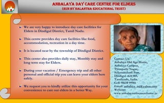 AAnnbbaallaayyaa ddaayy ccaarree cceennttrree ffoorr eellddeerrss
((RRuunn bbyy NNaallaanntthhaa eedduuccaattiioonnaall ttrruusstt))
We are very happy to introduce day care facilities for
Elders in Dindigul District, Tamil Nadu.
This centre provides day care facilities like food,
accommodation, recreation in a day time.
It is located near by the township of Dindigul District.
This center also provides daily stay, Monthly stay and
long term stay for Elders.
During your vacation / Emergency trip and all other
personal and official trip you can leave your elders here
safely.
We request you to kindly utilize this opportunity for your
convenience to care our elders in a better Way.
Contact Us:
AAnnbbaallaayyaa OOlldd AAggee HHoommee,,
Anbalaya Campus,
Thirupathi Nagar,
Sellamanthadi Post,
Dindigul -624 005,
Tamilnadu, India.
Cell: 98658 99901
Email: anbalaya_raj@yahoo.com
Website:
www.anbalayaretirementhome.in
 