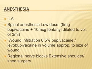 ANESTHESIA
 LA
 Spinal anesthesia Low dose (5mg
bupivacaine + 10mcg fentanyl diluted to vol.
of 3ml)
 Wound infiltration 0.5% bupivacaine /
levobupivacaine in volume approp. to size of
wound
 Regional nerve blocks Extensive shoulder/
knee surgery
 