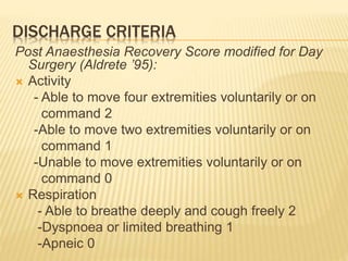 DISCHARGE CRITERIA
Post Anaesthesia Recovery Score modified for Day
Surgery (Aldrete ’95):
 Activity
- Able to move four extremities voluntarily or on
command 2
-Able to move two extremities voluntarily or on
command 1
-Unable to move extremities voluntarily or on
command 0
 Respiration
- Able to breathe deeply and cough freely 2
-Dyspnoea or limited breathing 1
-Apneic 0
 