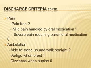DISCHARGE CRITERIA CONTD.
 Pain
-Pain free 2
- Mild pain handled by oral medication 1
- Severe pain requiring parenteral medication
0
 Ambulation
-Able to stand up and walk straight 2
-Vertigo when erect 1
-Dizziness when supine 0
 