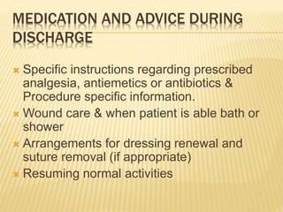 MEDICATION AND ADVICE DURING
DISCHARGE
 Specific instructions regarding prescribed
analgesia, antiemetics or antibiotics &
Procedure specific information.
 Wound care & when patient is able bath or
shower
 Arrangements for dressing renewal and
suture removal (if appropriate)
 Resuming normal activities
 