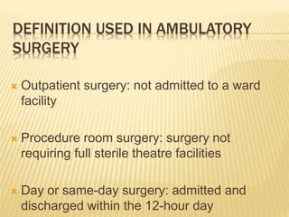 DEFINITION USED IN AMBULATORY
SURGERY
 Outpatient surgery: not admitted to a ward
facility
 Procedure room surgery: surgery not
requiring full sterile theatre facilities
 Day or same-day surgery: admitted and
discharged within the 12-hour day
 
