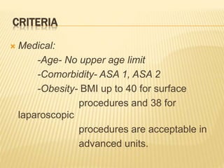 CRITERIA
 Medical:
-Age- No upper age limit
-Comorbidity- ASA 1, ASA 2
-Obesity- BMI up to 40 for surface
procedures and 38 for
laparoscopic
procedures are acceptable in
advanced units.
 
