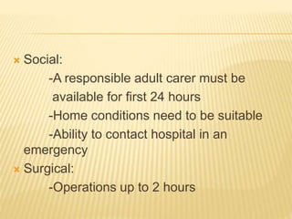  Social:
-A responsible adult carer must be
available for first 24 hours
-Home conditions need to be suitable
-Ability to contact hospital in an
emergency
 Surgical:
-Operations up to 2 hours
 