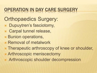 OPERATION IN DAY CARE SURGERY
Orthopaedics Surgery:
 Dupuytren’s fasciotomy,
 Carpal tunnel release,
 Bunion operations,
 Removal of metalwork
 Therapeutic arthroscopy of knee or shoulder,
 Arthroscopic meniscectomy
 Arthroscopic shoulder decompression
 