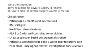 Write short notes on:
a) Pre-requisites for daycare surgery (17 marks)
b) How to monitor daycare surgery success (3 marks)
Clinical Factor
• Patient age >6 months and <75 years old
• BMI <35kgm2
• No difficult airway features
• ASA 1 or 2 with well controlled comorbidities
• LA cases selection based on surgeon’s discretion
• Patient’s assessment to be done 2 weeks prior to surgery date
• Prior blood, imaging and relevant investigations done reviewed
 