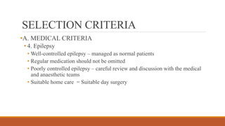 SELECTION CRITERIA
•A. MEDICAL CRITERIA
• 4. Epilepsy
• Well-controlled epilepsy – managed as normal patients
• Regular medication should not be omitted
• Poorly controlled epilepsy – careful review and discussion with the medical
and anaesthetic teams
• Suitable home care = Suitable day surgery
 