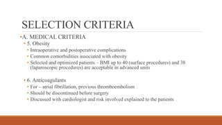 SELECTION CRITERIA
•A. MEDICAL CRITERIA
• 5. Obesity
• Intraoperative and postoperative complications
• Common comorbidities associated with obesity
• Selected and optimized patients – BMI up to 40 (surface procedures) and 38
(laparoscopic procedures) are acceptable in advanced units
• 6. Anticoagulants
• For – atrial fibrillation, previous thromboembolism
• Should be discontinued before surgery
• Discussed with cardiologist and risk involved explained to the patients
 