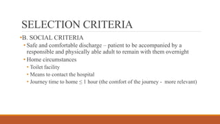 SELECTION CRITERIA
•B. SOCIAL CRITERIA
• Safe and comfortable discharge – patient to be accompanied by a
responsible and physically able adult to remain with them overnight
• Home circumstances
• Toilet facility
• Means to contact the hospital
• Journey time to home ≤ 1 hour (the comfort of the journey - more relevant)
 
