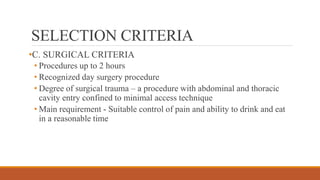 SELECTION CRITERIA
•C. SURGICAL CRITERIA
• Procedures up to 2 hours
• Recognized day surgery procedure
• Degree of surgical trauma – a procedure with abdominal and thoracic
cavity entry confined to minimal access technique
• Main requirement - Suitable control of pain and ability to drink and eat
in a reasonable time
 
