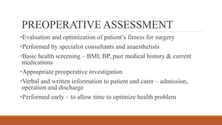 PREOPERATIVE ASSESSMENT
•Evaluation and optimization of patient’s fitness for surgery
•Performed by specialist consultants and anaesthetists
•Basic health screening – BMI, BP, past medical history & current
medications
•Appropriate preoperative investigation
•Verbal and written information to patient and carer – admission,
operation and discharge
•Performed early – to allow time to optimize health problem
 