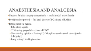 ANAESTHESIAAND ANALGESIA
•Successful day surgery anaesthesia – multimodal anaesthesia
•Preoperative period – full oral doses of PCM and NSAIDs
•Intraoperative period
• Inhalation agents
• TIVA using propofol – reduces PONV
• Short-acting opioids – Fentanyl [if Morphine used – small doses (under
0.1mg/kg)]
• Long acting LA- Bupivacaine
 