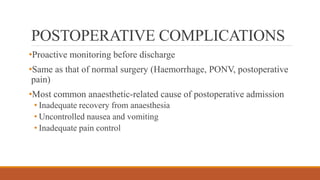 POSTOPERATIVE COMPLICATIONS
•Proactive monitoring before discharge
•Same as that of normal surgery (Haemorrhage, PONV, postoperative
pain)
•Most common anaesthetic-related cause of postoperative admission
• Inadequate recovery from anaesthesia
• Uncontrolled nausea and vomiting
• Inadequate pain control
 