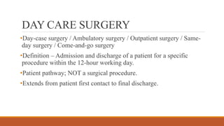 DAY CARE SURGERY
•Day-case surgery / Ambulatory surgery / Outpatient surgery / Same-
day surgery / Come-and-go surgery
•Definition – Admission and discharge of a patient for a specific
procedure within the 12-hour working day.
•Patient pathway; NOT a surgical procedure.
•Extends from patient first contact to final discharge.
 