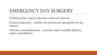 EMERGENCY DAY SURGERY
•Traditional day surgery selection criteria are ignored
•Clinical judgement – whether the patients are appropriate for day
surgery
•Absolute contraindications – systemic sepsis, unstable diabetes,
major comorbidities
 