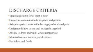 DISCHARGE CRITERIA
•Vital signs stable for at least 1 hour
•Correct orientation as to time, place and person
•Adequate pain control with the supply of oral analgesia
•Understands how to use oral analgesia supplied
•Ability to dress and walk, where appropriate
•Minimal nausea, vomiting or dizziness
•Has taken oral fluids
 