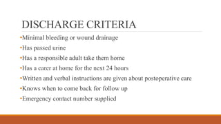 DISCHARGE CRITERIA
•Minimal bleeding or wound drainage
•Has passed urine
•Has a responsible adult take them home
•Has a carer at home for the next 24 hours
•Written and verbal instructions are given about postoperative care
•Knows when to come back for follow up
•Emergency contact number supplied
 