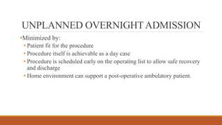 UNPLANNED OVERNIGHTADMISSION
•Minimized by:
• Patient fit for the procedure
• Procedure itself is achievable as a day case
• Procedure is scheduled early on the operating list to allow safe recovery
and discharge
• Home environment can support a post-operative ambulatory patient.
 
