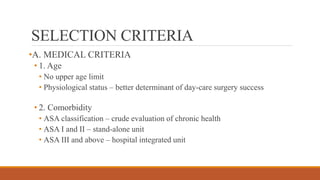 SELECTION CRITERIA
•A. MEDICAL CRITERIA
• 1. Age
• No upper age limit
• Physiological status – better determinant of day-care surgery success
• 2. Comorbidity
• ASA classification – crude evaluation of chronic health
• ASA I and II – stand-alone unit
• ASA III and above – hospital integrated unit
 