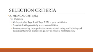 SELECTION CRITERIA
•A. MEDICAL CRITERIA
• 3. Diabetes
• Well-controlled Type 1 and Type 2 DM – good candidates
• Associated with potentially severe comorbidities
• Success – ensuring these patients return to normal eating and drinking and
managing their own diabetes as quickly as possible postoperatively
 