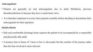 Anticoagulants
• Patients are generally on oral anticoagulants due to atrial fibrillation, previous
thromboembolism or because they have a metal heart valve.
• It is therefore important to review these patients carefully before deciding to discontinue their
anticoagulant for their operation.
Social criteria
• Safe and comfortable discharge home requires the patient to be accompanied by a responsible
and physically able adult.
• A journey time to home of 1 hour or less is advocated, but the comfort of the journey rather
than the time involved is more relevant.
 