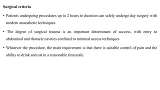 Surgical criteria
• Patients undergoing procedures up to 2 hours in duration can safely undergo day surgery with
modern anaesthetic techniques.
• The degree of surgical trauma is an important determinant of success, with entry to
abdominal and thoracic cavities confined to minimal access techniques
• Whatever the procedure, the main requirement is that there is suitable control of pain and the
ability to drink and eat in a reasonable timescale.
 