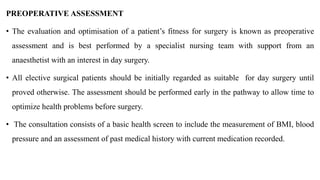 PREOPERATIVE ASSESSMENT
• The evaluation and optimisation of a patient’s fitness for surgery is known as preoperative
assessment and is best performed by a specialist nursing team with support from an
anaesthetist with an interest in day surgery.
• All elective surgical patients should be initially regarded as suitable for day surgery until
proved otherwise. The assessment should be performed early in the pathway to allow time to
optimize health problems before surgery.
• The consultation consists of a basic health screen to include the measurement of BMI, blood
pressure and an assessment of past medical history with current medication recorded.
 