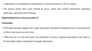 • Appropriate investigations are performed to ensure the patient is fit for surgery.
• The patient and/or their carer should be given verbal and written information regarding
admission, operation and discharge.
PERIOPERATIVE MANAGEMENT
Scheduling
• With dedicated day surgery lists, major procedures should be scheduled early on morning lists
to allow maximum recovery time.
• When the list is in the afternoon, the allocation of local or regional anaesthetic cases later in
the day helps reduce unplanned overnight admissions.
 