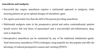 Anaesthesia and analgesia
• Successful day surgery anaesthesia requires a multimodal approach to analgesia, while
ensuring patients are given optimal dosages of anaesthetic agent .
• The agents used matter less than the skill of the person providing anaesthesia.
• Multimodal analgesia starts in the preoperative period and unless contraindicated, patients
should receive full oral doses of paracetamol and a non-steroidal anti-inflammatory drug,
such as ibuprofen.
• Intraoperative anaesthesia can be maintained by any of the traditional inhalational agents.
Total intravenous anaesthesia (TIVA) techniques using propofol are also popular and offer the
advantage of reduced postoperative nausea and vomiting (PONV).
 