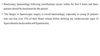 • Reactionary haemorrhage following tonsillectomy occurs within the first 6 hours and these
patients should be monitored for this period.
• The danger in laparoscopic surgery is covert haemorrhage, especially in young fit patients
who can lose over 15% of their blood volume before showing any cardiovascular signs of
hypovolaemia (tachycardia and hypotension).
 