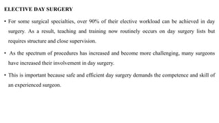 ELECTIVE DAY SURGERY
• For some surgical specialties, over 90% of their elective workload can be achieved in day
surgery. As a result, teaching and training now routinely occurs on day surgery lists but
requires structure and close supervision.
• As the spectrum of procedures has increased and become more challenging, many surgeons
have increased their involvement in day surgery.
• This is important because safe and efficient day surgery demands the competence and skill of
an experienced surgeon.
 