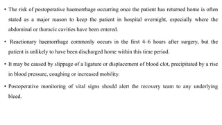 • The risk of postoperative haemorrhage occurring once the patient has returned home is often
stated as a major reason to keep the patient in hospital overnight, especially where the
abdominal or thoracic cavities have been entered.
• Reactionary haemorrhage commonly occurs in the first 4–6 hours after surgery, but the
patient is unlikely to have been discharged home within this time period.
• It may be caused by slippage of a ligature or displacement of blood clot, precipitated by a rise
in blood pressure, coughing or increased mobility.
• Postoperative monitoring of vital signs should alert the recovery team to any underlying
bleed.
 