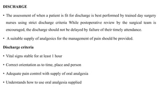 DISCHARGE
• The assessment of when a patient is fit for discharge is best performed by trained day surgery
nurses using strict discharge criteria While postoperative review by the surgical team is
encouraged, the discharge should not be delayed by failure of their timely attendance.
• A suitable supply of analgesics for the management of pain should be provided.
Discharge criteria
• Vital signs stable for at least 1 hour
• Correct orientation as to time, place and person
• Adequate pain control with supply of oral analgesia
• Understands how to use oral analgesia supplied
 