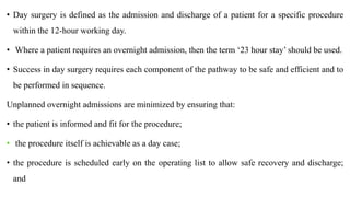 • Day surgery is defined as the admission and discharge of a patient for a specific procedure
within the 12-hour working day.
• Where a patient requires an overnight admission, then the term ‘23 hour stay’ should be used.
• Success in day surgery requires each component of the pathway to be safe and efficient and to
be performed in sequence.
Unplanned overnight admissions are minimized by ensuring that:
• the patient is informed and fit for the procedure;
• the procedure itself is achievable as a day case;
• the procedure is scheduled early on the operating list to allow safe recovery and discharge;
and
 