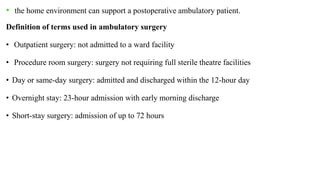 • the home environment can support a postoperative ambulatory patient.
Definition of terms used in ambulatory surgery
• Outpatient surgery: not admitted to a ward facility
• Procedure room surgery: surgery not requiring full sterile theatre facilities
• Day or same-day surgery: admitted and discharged within the 12-hour day
• Overnight stay: 23-hour admission with early morning discharge
• Short-stay surgery: admission of up to 72 hours
 