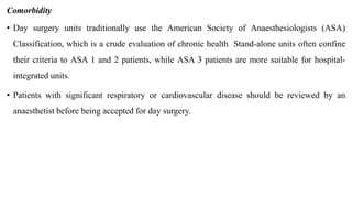 Comorbidity
• Day surgery units traditionally use the American Society of Anaesthesiologists (ASA)
Classification, which is a crude evaluation of chronic health Stand-alone units often confine
their criteria to ASA 1 and 2 patients, while ASA 3 patients are more suitable for hospital-
integrated units.
• Patients with significant respiratory or cardiovascular disease should be reviewed by an
anaesthetist before being accepted for day surgery.
 