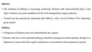 Diabetes
• The incidence of diabetes is increasing worldwide. Patients with well-controlled Type 1 and
Type 2 diabetes are good candidates for the well-managed day surgery pathway.
• Control can be assessed by measuring their HBA1c, with a level of below 8.5% indicating
good control.
Epilepsy
• A diagnosis of epilepsy does not contraindicate day surgery.
• Patients who have well-controlled epilepsy should be managed as normal patients, though it is
important to ensure that their regular medication is not omitted in the preoperative period.
 