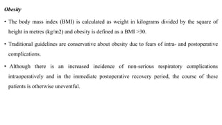 Obesity
• The body mass index (BMI) is calculated as weight in kilograms divided by the square of
height in metres (kg/m2) and obesity is defined as a BMI >30.
• Traditional guidelines are conservative about obesity due to fears of intra- and postoperative
complications.
• Although there is an increased incidence of non-serious respiratory complications
intraoperatively and in the immediate postoperative recovery period, the course of these
patients is otherwise uneventful.
 