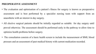 PREOPERATIVE ASSESSMENT
• The evaluation and optimisation of a patient’s fitness for surgery is known as preoperative
assessment and is best performed by a specialist nursing team with support from an
anaesthetic with an interest in day surgery.
• All elective surgical patients should be initially regarded as suitable for day surgery until
proved otherwise. The assessment should be performed early in the pathway to allow time to
optimize health problems before surgery.
• The consultation consists of a basic health screen to include the measurement of BMI, blood
pressure and an assessment of past medical history with current medication recorded.
 