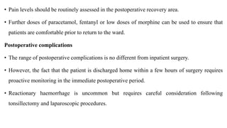 • Pain levels should be routinely assessed in the postoperative recovery area.
• Further doses of paracetamol, fentanyl or low doses of morphine can be used to ensure that
patients are comfortable prior to return to the ward.
Postoperative complications
• The range of postoperative complications is no different from inpatient surgery.
• However, the fact that the patient is discharged home within a few hours of surgery requires
proactive monitoring in the immediate postoperative period.
• Reactionary haemorrhage is uncommon but requires careful consideration following
tonsillectomy and laparoscopic procedures.
 